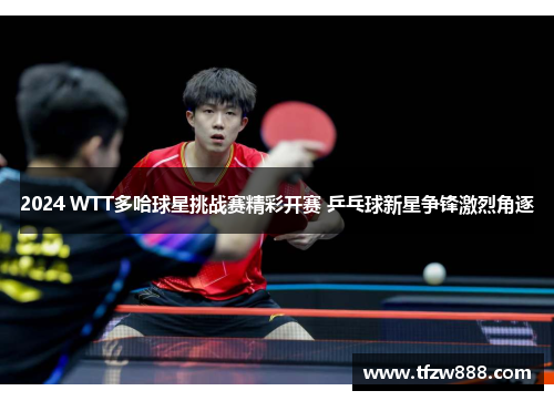 2024 WTT多哈球星挑战赛精彩开赛 乒乓球新星争锋激烈角逐