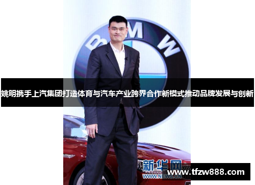 姚明携手上汽集团打造体育与汽车产业跨界合作新模式推动品牌发展与创新