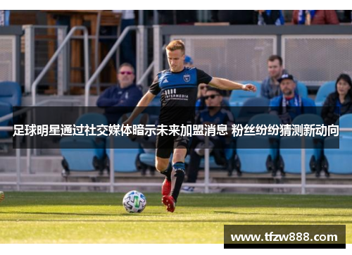 足球明星通过社交媒体暗示未来加盟消息 粉丝纷纷猜测新动向
