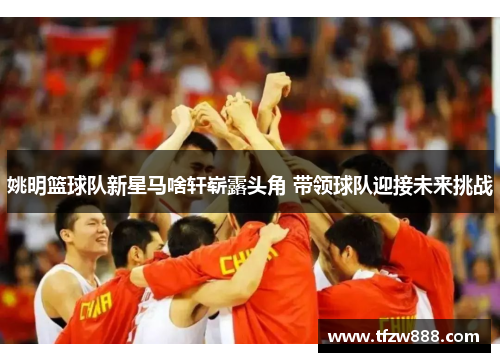 姚明篮球队新星马啥轩崭露头角 带领球队迎接未来挑战