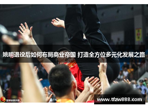 姚明退役后如何布局商业帝国 打造全方位多元化发展之路