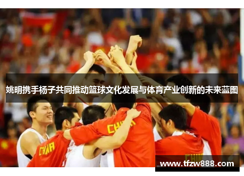 姚明携手杨子共同推动篮球文化发展与体育产业创新的未来蓝图