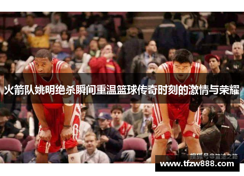 火箭队姚明绝杀瞬间重温篮球传奇时刻的激情与荣耀
