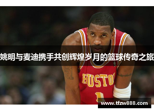 姚明与麦迪携手共创辉煌岁月的篮球传奇之旅