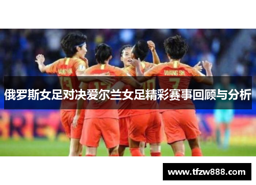 俄罗斯女足对决爱尔兰女足精彩赛事回顾与分析